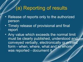 (a) Reporting of results
• Release of reports only to the authorized
  person
• Timely release of provisional and final
  report
• Any value which exceeds the normal limit
  must be clearly published, understood and
  conveyed verbally, electronically or printed
  form - when, where, what and to whom
  was reported - document it
 