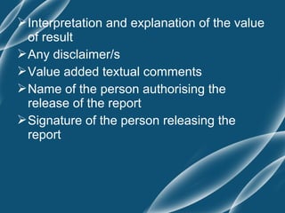  Interpretation and explanation of the value
  of result
 Any disclaimer/s
 Value added textual comments
 Name of the person authorising the
  release of the report
 Signature of the person releasing the
  report
 