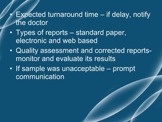 • Expected turnaround time – if delay, notify
  the doctor
• Types of reports – standard paper,
  electronic and web based
• Quality assessment and corrected reports-
  monitor and evaluate its results
• If sample was unacceptable – prompt
  communication
 