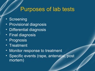 Purposes of lab tests
•   Screening
•   Provisional diagnosis
•   Differential diagnosis
•   Final diagnosis
•   Prognosis
•   Treatment
•   Monitor response to treatment
•   Specific events (rape, antenatal, post
    mortem)
 