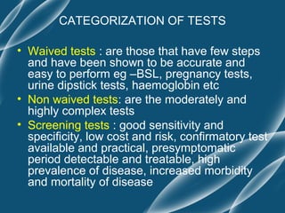 CATEGORIZATION OF TESTS

• Waived tests : are those that have few steps
  and have been shown to be accurate and
  easy to perform eg –BSL, pregnancy tests,
  urine dipstick tests, haemoglobin etc
• Non waived tests: are the moderately and
  highly complex tests
• Screening tests : good sensitivity and
  specificity, low cost and risk, confirmatory test
  available and practical, presymptomatic
  period detectable and treatable, high
  prevalence of disease, increased morbidity
  and mortality of disease
 
