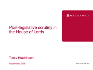 © House of Lords 2015
Post-legislative scrutiny in
the House of Lords
Tansy Hutchinson
November 2015
 