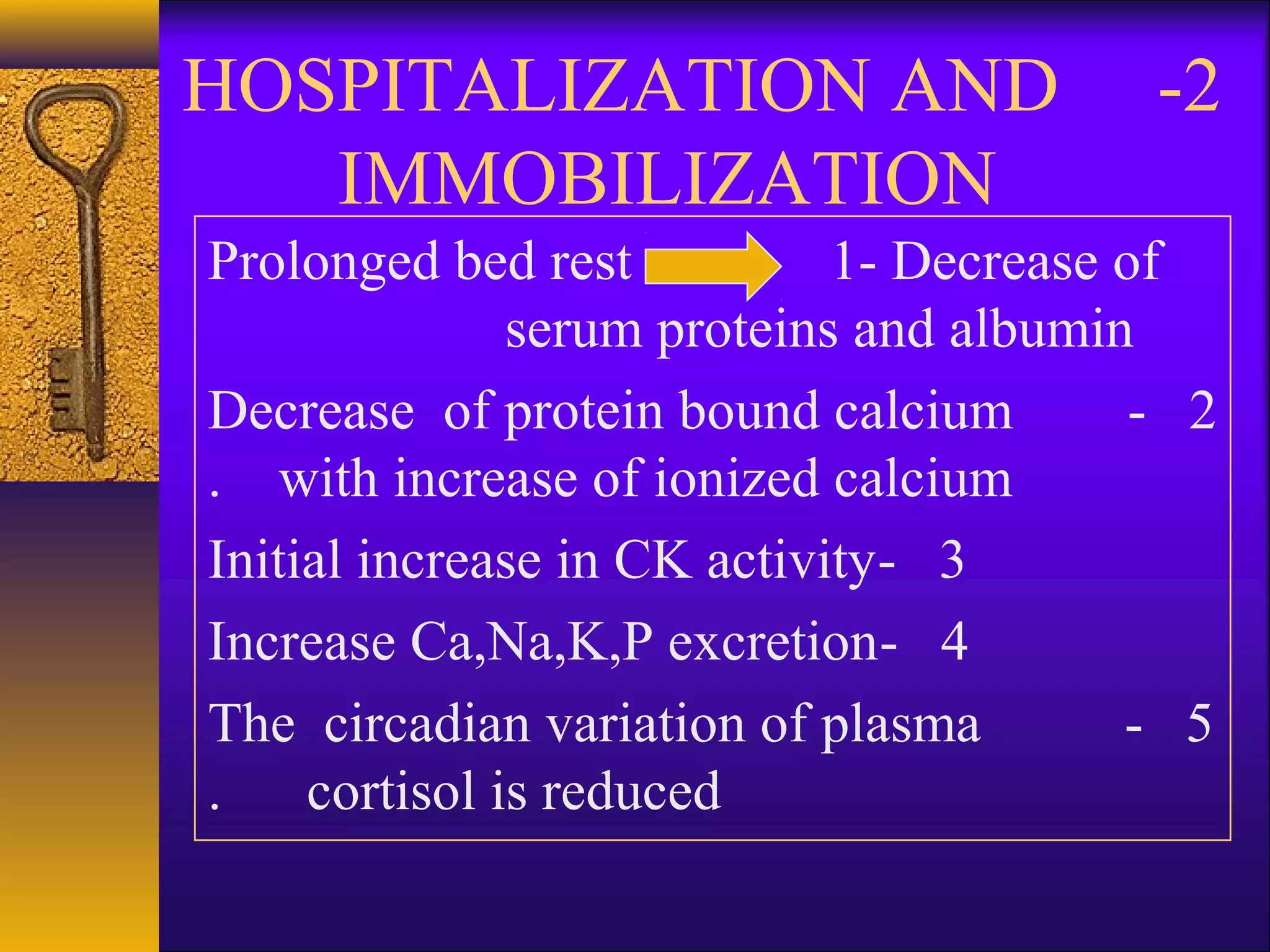 2-HOSPITALIZATION AND
IMMOBILIZATION
Prolonged bed rest 1- Decrease of
serum proteins and albumin
2-Decrease of protein bound calcium
with increase of ionized calcium.
3-Initial increase in CK activity
4-Increase Ca,Na,K,P excretion
5-The circadian variation of plasma
cortisol is reduced.
 