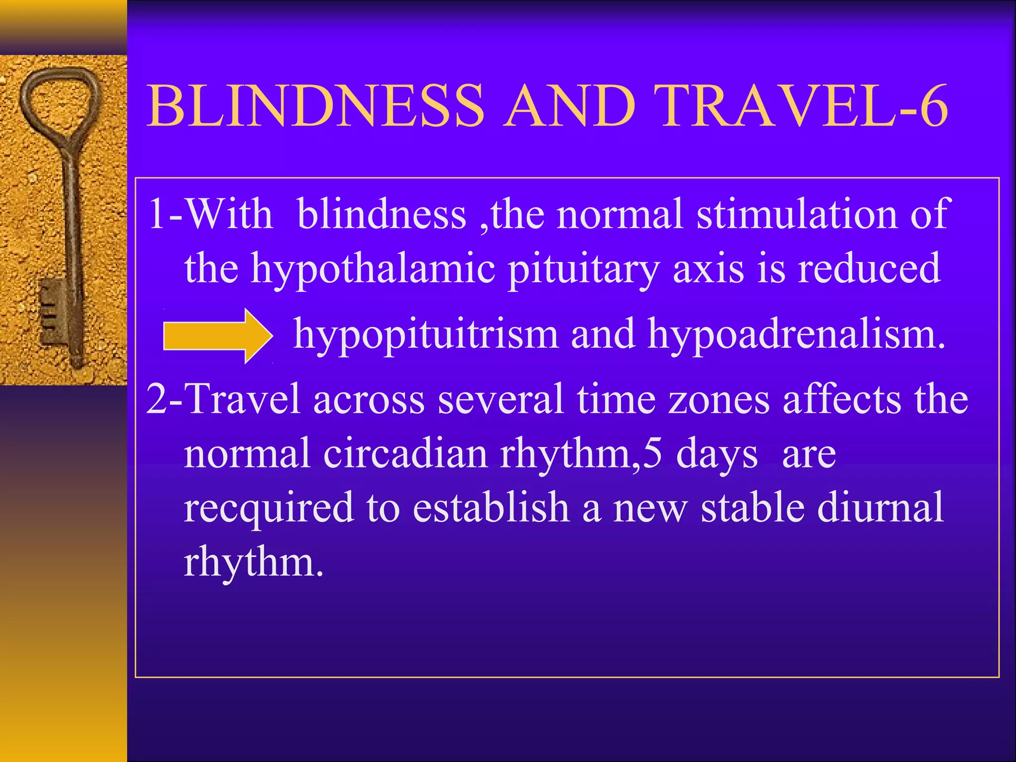 6-BLINDNESS AND TRAVEL
1-With blindness ,the normal stimulation of
the hypothalamic pituitary axis is reduced
hypopituitrism and hypoadrenalism.
2-Travel across several time zones affects the
normal circadian rhythm,5 days are
recquired to establish a new stable diurnal
rhythm.
 