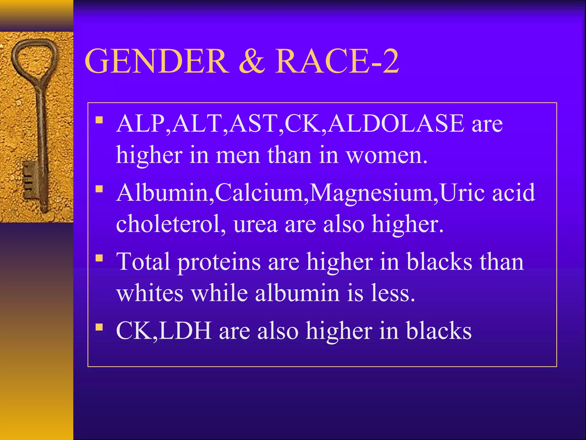 2-GENDER & RACE
 ALP,ALT,AST,CK,ALDOLASE are
higher in men than in women.
 Albumin,Calcium,Magnesium,Uric acid
choleterol, urea are also higher.
 Total proteins are higher in blacks than
whites while albumin is less.
 CK,LDH are also higher in blacks
 