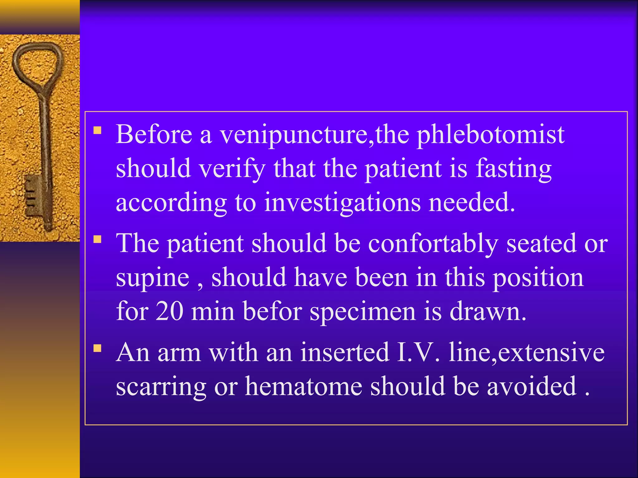  Before a venipuncture,the phlebotomist
should verify that the patient is fasting
according to investigations needed.
 The patient should be confortably seated or
supine , should have been in this position
for 20 min befor specimen is drawn.
 An arm with an inserted I.V. line,extensive
scarring or hematome should be avoided .
 