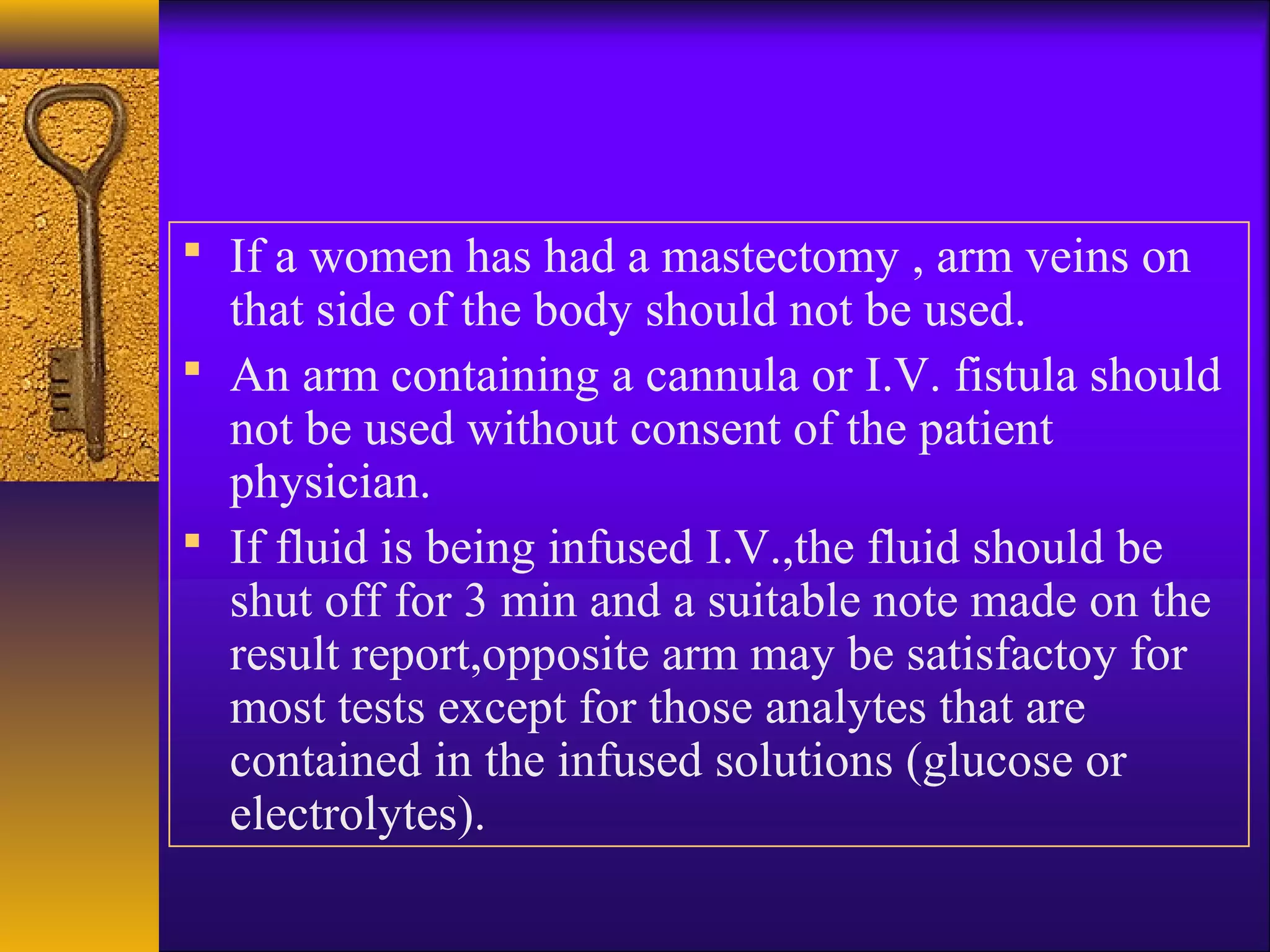  If a women has had a mastectomy , arm veins on
that side of the body should not be used.
 An arm containing a cannula or I.V. fistula should
not be used without consent of the patient
physician.
 If fluid is being infused I.V.,the fluid should be
shut off for 3 min and a suitable note made on the
result report,opposite arm may be satisfactoy for
most tests except for those analytes that are
contained in the infused solutions (glucose or
electrolytes).
 
