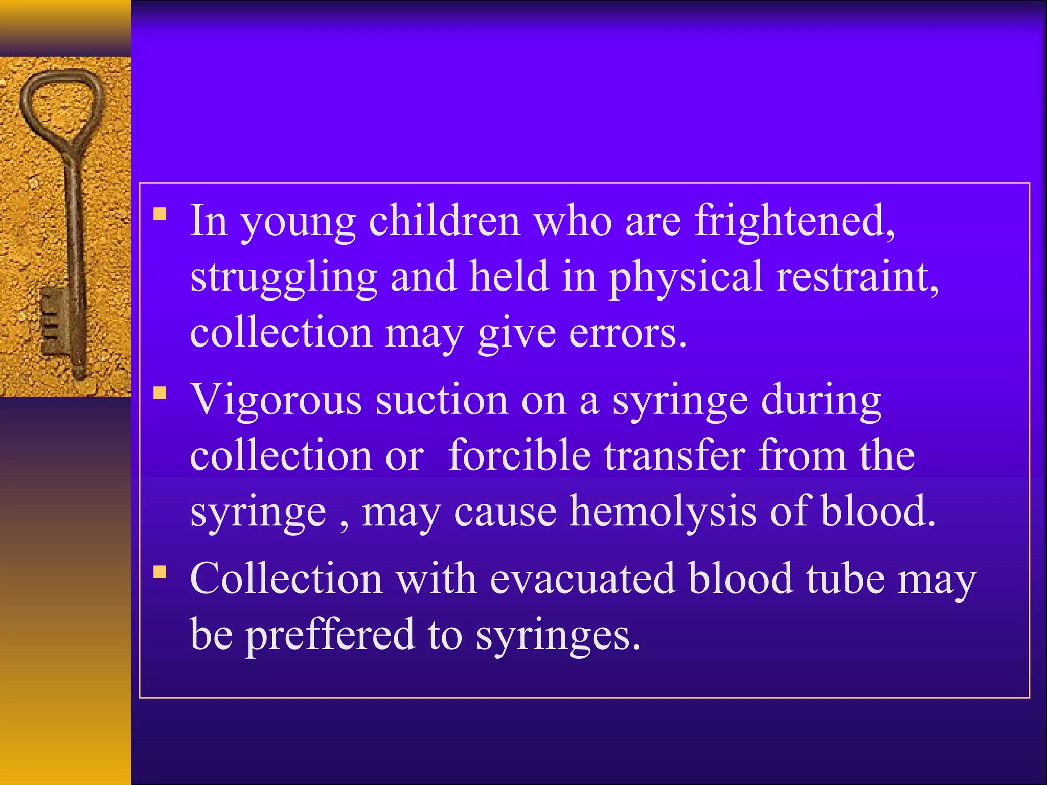  In young children who are frightened,
struggling and held in physical restraint,
collection may give errors.
 Vigorous suction on a syringe during
collection or forcible transfer from the
syringe , may cause hemolysis of blood.
 Collection with evacuated blood tube may
be preffered to syringes.
 