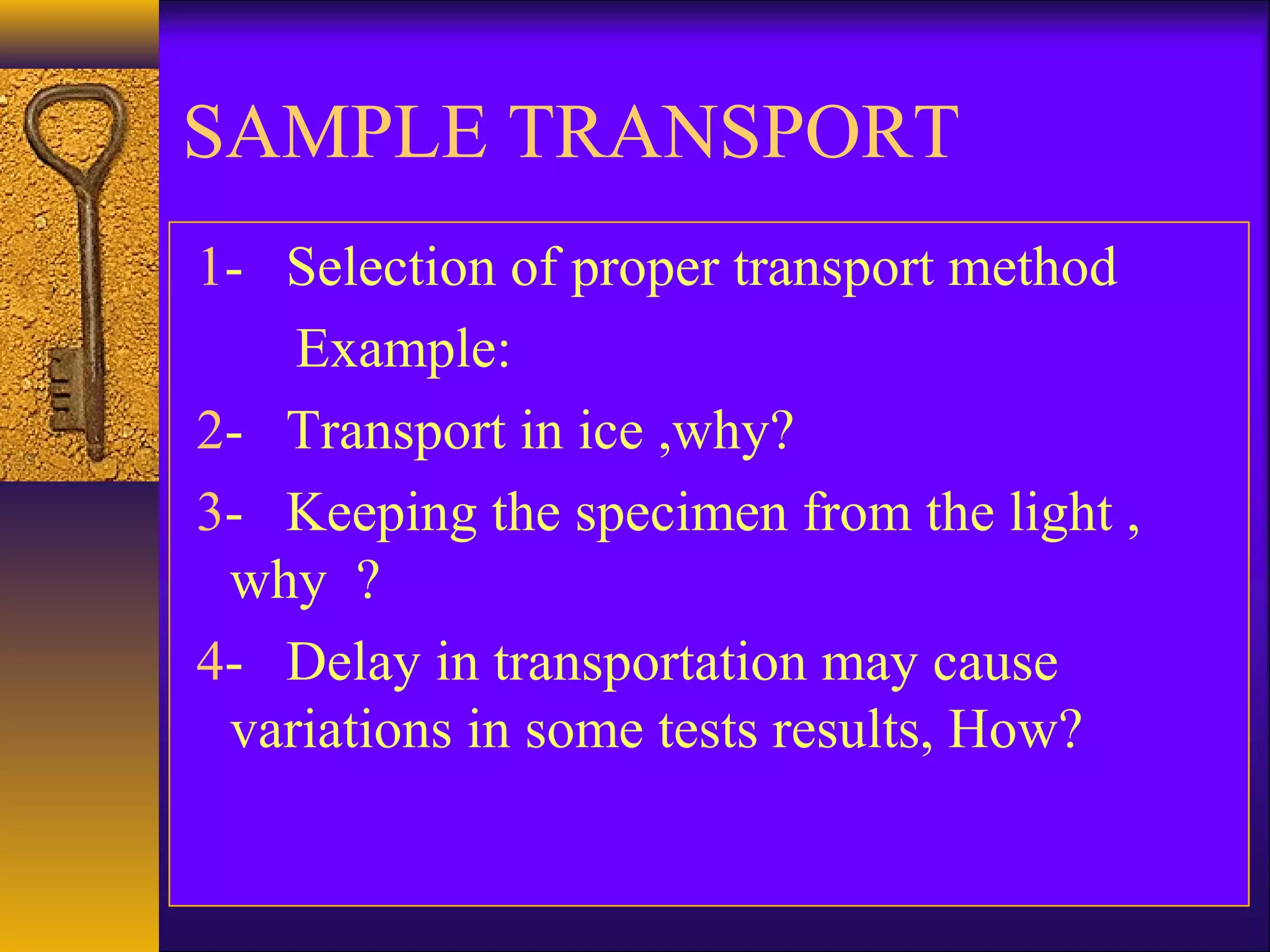 SAMPLE TRANSPORT
1- Selection of proper transport method
Example:
2- Transport in ice ,why?
3- Keeping the specimen from the light ,
why ?
4- Delay in transportation may cause
variations in some tests results, How?
 