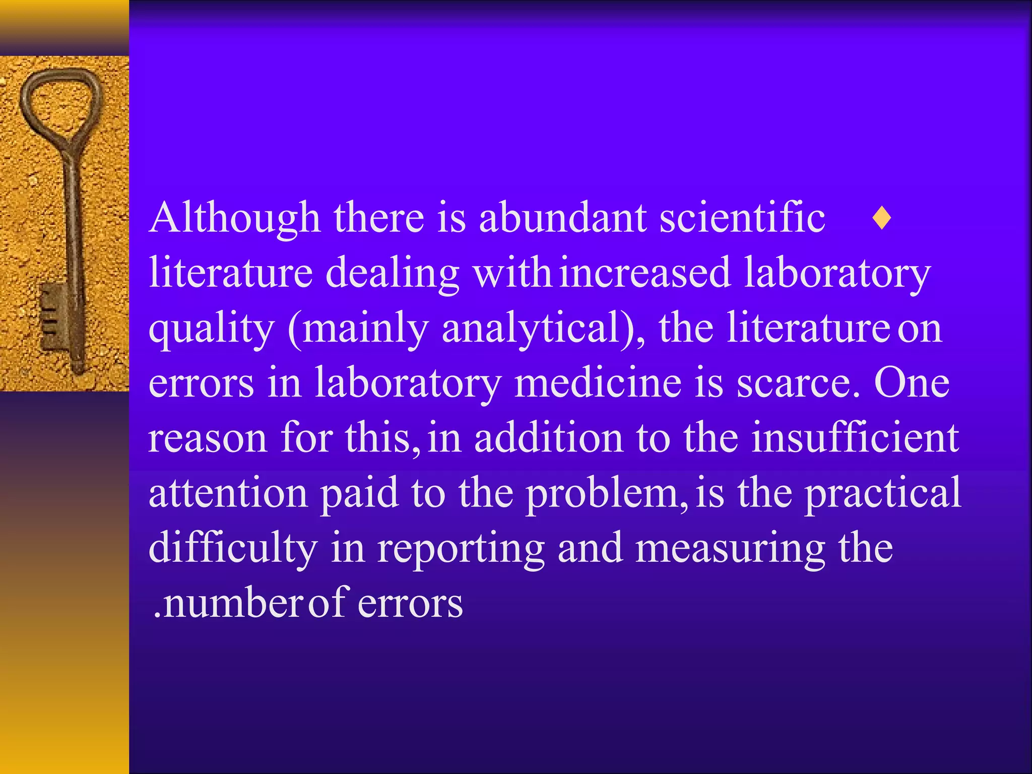 ♦Although there is abundant scientific
literature dealing withincreased laboratory
quality (mainly analytical), the literatureon
errors in laboratory medicine is scarce. One
reason for this,in addition to the insufficient
attention paid to the problem,is the practical
difficulty in reporting and measuring the
numberof errors.
 