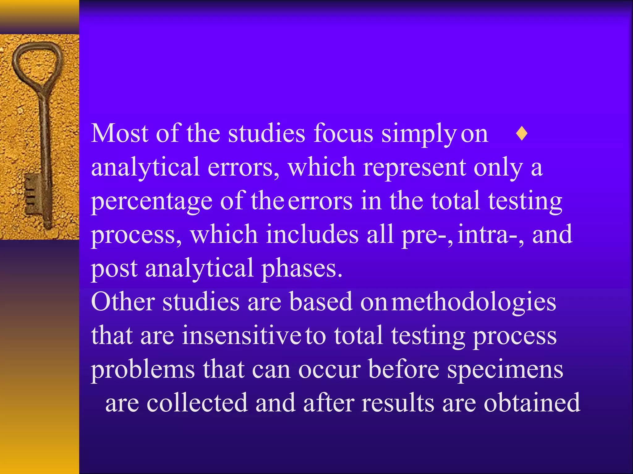 ♦Most of the studies focus simplyon
analytical errors, which represent only a
percentage of theerrors in the total testing
process, which includes all pre-,intra-, and
post analytical phases.
Other studies are based onmethodologies
that are insensitiveto total testing process
problems that can occur before specimens
are collected and after results are obtained
 