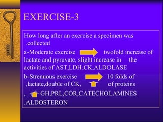 3-EXERCISE
How long after an exercise a specimen was
collected.
a-Moderate exercise twofold increase of
lactate and pyruvate, slight increase in the
activities of AST,LDH,CK,ALDOLASE
b-Strenuous exercise 10 folds of
lactate,double of CK, of proteins,
of GH,PRL,COR,CATECHOLAMINES,
ALDOSTERON.
 