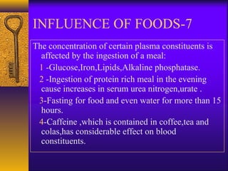 7-INFLUENCE OF FOODS
The concentration of certain plasma constituents is
affected by the ingestion of a meal:
1 -Glucose,Iron,Lipids,Alkaline phosphatase.
2 -Ingestion of protein rich meal in the evening
cause increases in serum urea nitrogen,urate .
3-Fasting for food and even water for more than 15
hours.
4-Caffeine ,which is contained in coffee,tea and
colas,has considerable effect on blood
constituents.
 