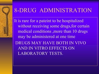8-DRUG ADMINISTRATION
It is rare for a pateint to be hospitalized
without receiving some drugs,for certain
medical conditions ,more than 10 drugs
may be administered at one time
DRUGS MAY HAVE BOTH IN VIVO
AND IN VITRO EFFECTS ON
LABORATORY TESTS.
 