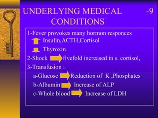 9-UNDERLYING MEDICAL
CONDITIONS
1-Fever provokes many hormon responces
Insulin,ACTH,Cortisol
Thyroxin
2-Shock fivefold increased in s. cortisol,
3-Transfusion :
a-Glucose Reduction of K ,Phosphates
b-Albumin Increase of ALP
c-Whole blood Increase of LDH
 