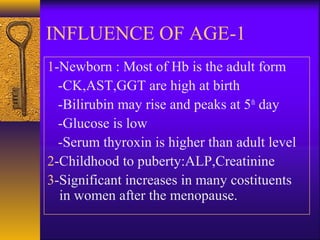 1-INFLUENCE OF AGE
1-Newborn : Most of Hb is the adult form
-CK,AST,GGT are high at birth
-Bilirubin may rise and peaks at 5th
day
-Glucose is low
-Serum thyroxin is higher than adult level
2-Childhood to puberty:ALP,Creatinine
3-Significant increases in many costituents
in women after the menopause.
 