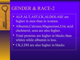 2-GENDER & RACE
 ALP,ALT,AST,CK,ALDOLASE are
higher in men than in women.
 Albumin,Calcium,Magnesium,Uric acid
choleterol, urea are also higher.
 Total proteins are higher in blacks than
whites while albumin is less.
 CK,LDH are also higher in blacks
 