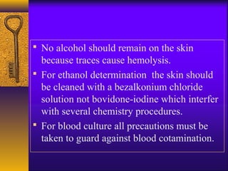  No alcohol should remain on the skin
because traces cause hemolysis.
 For ethanol determination the skin should
be cleaned with a bezalkonium chloride
solution not bovidone-iodine which interfer
with several chemistry procedures.
 For blood culture all precautions must be
taken to guard against blood cotamination.
 
