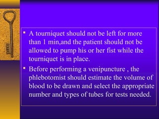  A tourniquet should not be left for more
than 1 min,and the patient should not be
allowed to pump his or her fist while the
tourniquet is in place.
 Before performing a venipuncture , the
phlebotomist should estimate the volume of
blood to be drawn and select the appropriate
number and types of tubes for tests needed.
 