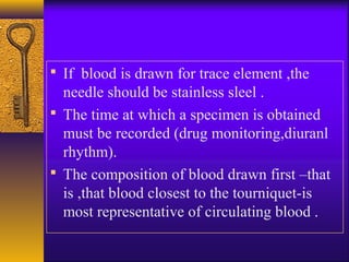  If blood is drawn for trace element ,the
needle should be stainless sleel .
 The time at which a specimen is obtained
must be recorded (drug monitoring,diuranl
rhythm).
 The composition of blood drawn first –that
is ,that blood closest to the tourniquet-is
most representative of circulating blood .
 