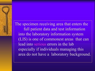 The specimen receiving area that enters the
full patient data and test information
into the laboratory information system
(LIS) is one of commonest areas that can
lead into serious errors in the lab
especially if individuals managing this
area do not have a laboratory background.
 