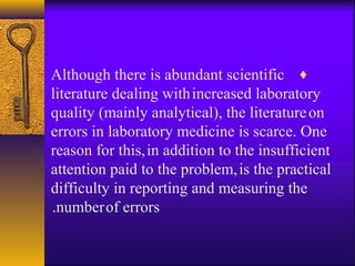 ♦Although there is abundant scientific
literature dealing withincreased laboratory
quality (mainly analytical), the literatureon
errors in laboratory medicine is scarce. One
reason for this,in addition to the insufficient
attention paid to the problem,is the practical
difficulty in reporting and measuring the
numberof errors.
 