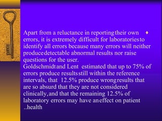♦Apart from a reluctance in reportingtheir own
errors, it is extremely difficult for laboratoriesto
identify all errors because many errors will neither
producedetectable abnormal results nor raise
questions for the user.
Goldschmidtand Lent estimated that up to 75% of
errors produce resultsstill within the reference
intervals, that 12.5% produce wrongresults that
are so absurd that they are not considered
clinically,and that the remaining 12.5% of
laboratory errors may have aneffect on patient
health..
 