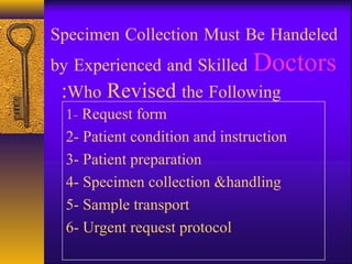 Specimen Collection Must Be Handeled
by Experienced and Skilled Doctors
Who Revised the Following:
1- Request form
2- Patient condition and instruction
3- Patient preparation
4- Specimen collection &handling
5- Sample transport
6- Urgent request protocol
 