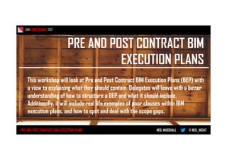 PRE AND POST CONTRACT BIM
EXECUTION PLANS
BIM CONFERENCE 2017
PRE AND POST CONTRACT BIM EXECUTION PLANS NEIL MARSHALL @ NEIL_MCIAT
This workshop will look at Pre and Post Contract BIM Execution Plans (BEP) with
a view to explaining what they should contain. Delegates will leave with a better
understanding of how to structure a BEP and what it should include.
Additionally, it will include real life examples of poor clauses within BIM
execution plans, and how to spot and deal with the scope gaps.
 