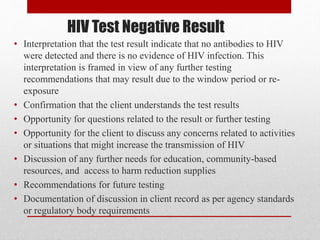 HIV Test Negative Result
• Interpretation that the test result indicate that no antibodies to HIV
were detected and there is no evidence of HIV infection. This
interpretation is framed in view of any further testing
recommendations that may result due to the window period or re-
exposure
• Confirmation that the client understands the test results
• Opportunity for questions related to the result or further testing
• Opportunity for the client to discuss any concerns related to activities
or situations that might increase the transmission of HIV
• Discussion of any further needs for education, community-based
resources, and access to harm reduction supplies
• Recommendations for future testing
• Documentation of discussion in client record as per agency standards
or regulatory body requirements
 