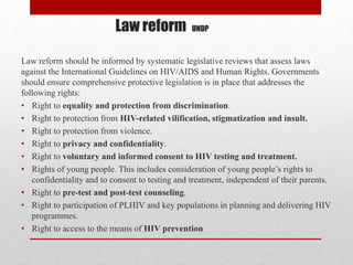 Law reform UNDP
Law reform should be informed by systematic legislative reviews that assess laws
against the International Guidelines on HIV/AIDS and Human Rights. Governments
should ensure comprehensive protective legislation is in place that addresses the
following rights:
• Right to equality and protection from discrimination.
• Right to protection from HIV-related vilification, stigmatization and insult.
• Right to protection from violence.
• Right to privacy and confidentiality.
• Right to voluntary and informed consent to HIV testing and treatment.
• Rights of young people. This includes consideration of young people’s rights to
confidentiality and to consent to testing and treatment, independent of their parents.
• Right to pre-test and post-test counseling.
• Right to participation of PLHIV and key populations in planning and delivering HIV
programmes.
• Right to access to the means of HIV prevention
 
