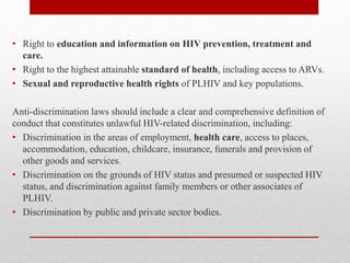 • Right to education and information on HIV prevention, treatment and
care.
• Right to the highest attainable standard of health, including access to ARVs.
• Sexual and reproductive health rights of PLHIV and key populations.
Anti-discrimination laws should include a clear and comprehensive definition of
conduct that constitutes unlawful HIV-related discrimination, including:
• Discrimination in the areas of employment, health care, access to places,
accommodation, education, childcare, insurance, funerals and provision of
other goods and services.
• Discrimination on the grounds of HIV status and presumed or suspected HIV
status, and discrimination against family members or other associates of
PLHIV.
• Discrimination by public and private sector bodies.
 
