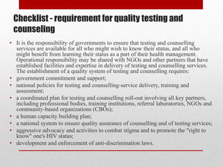 Checklist - requirement for quality testing and
counseling
• It is the responsibility of governments to ensure that testing and counselling
services are available for all who might wish to know their status, and all who
might benefit from learning their status as a part of their health management.
Operational responsibility may be shared with NGOs and other partners that have
established facilities and expertise in delivery of testing and counselling services.
The establishment of a quality system of testing and counselling requires:
• government commitment and support;
• national policies for testing and counselling-service delivery, training and
assessment;
• a coordinated plan for testing and counselling roll-out involving all key partners,
including professional bodies, training institutions, referral laboratories, NGOs and
community-based organizations (CBOs);
• a human capacity building plan;
• a national system to ensure quality assurance of counselling and of testing services;
• aggressive advocacy and activities to combat stigma and to promote the "right to
know" one's HIV status;
• development and enforcement of anti-discrimination laws.
 