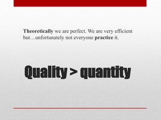 Quality > quantity
Theoretically we are perfect. We are very efficient
but…unfortunately not everyone practice it.
 
