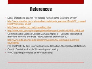 References
• Legal protections against HIV-related human rights violations UNDP
• http://www.infosihat.gov.my/infosihat/media/garis_panduan/A/pdf/37_counsel
lingHIVInfection_BI.pdf
• http://www.mashm.org.my/counselling.html
• http://www.moh.gov.my/images/gallery/Garispanduan/HIVGUIDELINES.pdf
• Communicable Disease Control ManualChapter 5 – Sexually Transmitted
Infections HIV Pre and Post Test Guidelines September 2011
• http://www.aids.gov/hiv-aids-basics/prevention/hiv-testing/pre-post-test-
counseling/
• Pre and Post HIV Test Counselling Guide Canadian Aboriginal AIDS Network
• Ontario Guidelines for HIV Counseling and testing
• WHO’s guiding principles on HIV counseling
 