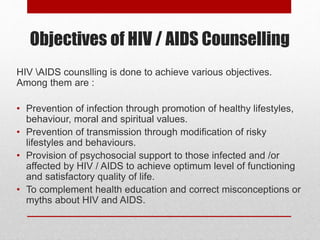 Objectives of HIV / AIDS Counselling
HIV AIDS counslling is done to achieve various objectives.
Among them are :
• Prevention of infection through promotion of healthy lifestyles,
behaviour, moral and spiritual values.
• Prevention of transmission through modification of risky
lifestyles and behaviours.
• Provision of psychosocial support to those infected and /or
affected by HIV / AIDS to achieve optimum level of functioning
and satisfactory quality of life.
• To complement health education and correct misconceptions or
myths about HIV and AIDS.
 