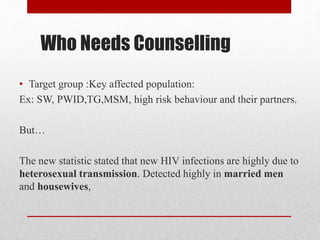 Who Needs Counselling
• Target group :Key affected population:
Ex: SW, PWID,TG,MSM, high risk behaviour and their partners.
But…
The new statistic stated that new HIV infections are highly due to
heterosexual transmission. Detected highly in married men
and housewives,
 
