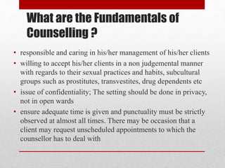 What are the Fundamentals of
Counselling ?
• responsible and caring in his/her management of his/her clients
• willing to accept his/her clients in a non judgemental manner
with regards to their sexual practices and habits, subcultural
groups such as prostitutes, transvestites, drug dependents etc
• issue of confidentiality; The setting should be done in privacy,
not in open wards
• ensure adequate time is given and punctuality must be strictly
observed at almost all times. There may be occasion that a
client may request unscheduled appointments to which the
counsellor has to deal with
 