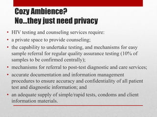Cozy Ambience?
No…they just need privacy
• HIV testing and counseling services require:
• a private space to provide counseling;
• the capability to undertake testing, and mechanisms for easy
sample referral for regular quality assurance testing (10% of
samples to be confirmed centrally);
• mechanisms for referral to post-test diagnostic and care services;
• accurate documentation and information management
procedures to ensure accuracy and confidentiality of all patient
test and diagnostic information; and
• an adequate supply of simple/rapid tests, condoms and client
information materials.
 