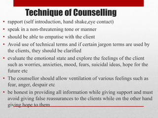 Technique of Counselling
• rapport (self introduction, hand shake,eye contact)
• speak in a non-threatening tone or manner
• should be able to empatise with the client
• Avoid use of technical terms and if certain jargon terms are used by
the clients, they should be clarified
• evaluate the emotional state and explore the feelings of the client
such as worries, anxieties, mood, fears, suicidal ideas, hope for the
future etc
• The counsellor should allow ventilation of various feelings such as
fear, anger, despair etc
• be honest in providing all information while giving support and must
avoid giving false reassurances to the clients while on the other hand
giving hope to them
 