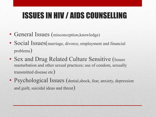 ISSUES IN HIV / AIDS COUNSELLING
• General Issues (misconception,knowledge)
• Social Issues(marriage, divorce, employment and financial
problems)
• Sex and Drug Related Culture Sensitive (Issues
masturbation and other sexual practices; use of condom, sexually
transmitted disease etc)
• Psychological Issues (denial,shock, fear, anxiety, depression
and guilt, suicidal ideas and threat)
 