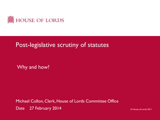 Post-legislative scrutiny of statutes
Why and how?

Michael Collon, Clerk, House of Lords Committee Office
Date

27 February 2014

© House of Lords 2011

 