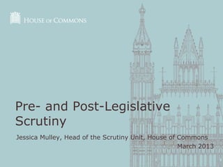 Pre- and Post-Legislative
Scrutiny
Jessica Mulley, Head of the Scrutiny Unit, House of Commons
                                                    March 2013
 
