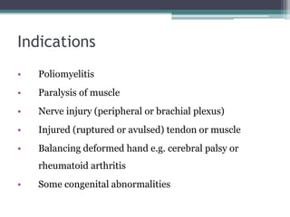 Indications
• Poliomyelitis
• Paralysis of muscle
• Nerve injury (peripheral or brachial plexus)
• Injured (ruptured or avulsed) tendon or muscle
• Balancing deformed hand e.g. cerebral palsy or
rheumatoid arthritis
• Some congenital abnormalities
 