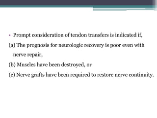 • Prompt consideration of tendon transfers is indicated if,
(a) The prognosis for neurologic recovery is poor even with
nerve repair,
(b) Muscles have been destroyed, or
(c) Nerve grafts have been required to restore nerve continuity.
 