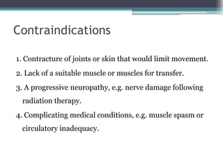 Contraindications
1. Contracture of joints or skin that would limit movement.
2. Lack of a suitable muscle or muscles for transfer.
3. A progressive neuropathy, e.g. nerve damage following
radiation therapy.
4. Complicating medical conditions, e.g. muscle spasm or
circulatory inadequacy.
 