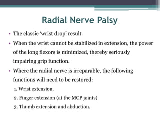 Radial Nerve Palsy
• The classic ‘wrist drop’ result.
• When the wrist cannot be stabilized in extension, the power
of the long flexors is minimized, thereby seriously
impairing grip function.
• Where the radial nerve is irreparable, the following
functions will need to be restored:
1. Wrist extension.
2. Finger extension (at the MCP joints).
3. Thumb extension and abduction.
 