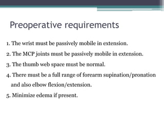 Preoperative requirements
1. The wrist must be passively mobile in extension.
2. The MCP joints must be passively mobile in extension.
3. The thumb web space must be normal.
4. There must be a full range of forearm supination/pronation
and also elbow flexion/extension.
5. Minimize edema if present.
 