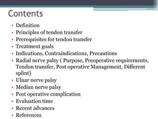 Contents
• Definition
• Principles of tendon transfer
• Prerequisites for tendon transfer
• Treatment goals
• Indications, Contraindications, Precautions
• Radial nerve palsy ( Purpose, Preoperative requirements,
Tendon transfer, Post operative Management, Different
splint)
• Ulnar nerve palsy
• Median nerve palsy
• Post operative complication
• Evaluation time
• Recent advances
• References
 