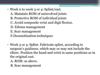• Week 0 to week 3 or 4: Splint/cast.
A. Maintain ROM of uninvolved joints
B. Protective ROM of individual joints
C. Avoid composite wrist and digit flexion.
D. Edema management
E. Scar management
F.Desensitization techniques
• Week 3 or 4: Splint. Fabricate splint, according to
surgeon’s guidance, which may or may not include the
elbow. Position the hand and wrist in same positions as in
the original cast.
A. ROM: as above.
B. Scar management
 